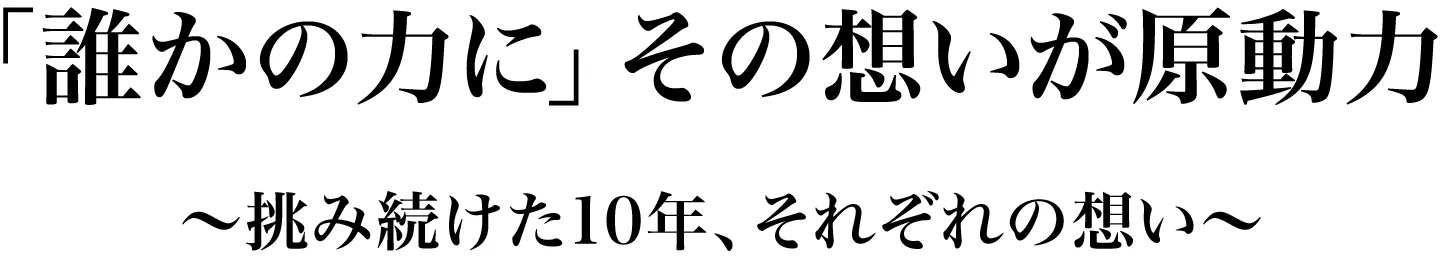 「誰かの力に」その想いが原動力~挑み続けた10年、それぞれの想い~