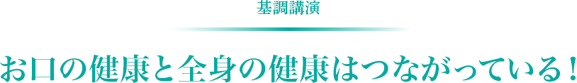基調講演　お口の健康と全身の健康はつながっている！