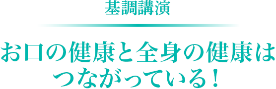 基調講演　お口の健康と全身の健康はつながっている！