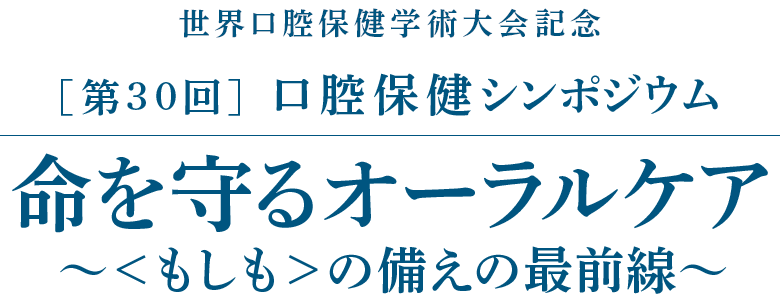世界口腔保健学術大会記念［第30回］口腔保健シンポジウム／命を守るオーラルケア～＜もしも＞の備えの最前線～