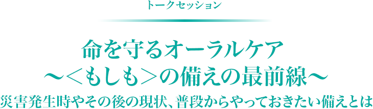 トークセッション　命を守るオーラルケア ～＜もしも＞の備えの最前線～ 災害発生時やその後の現状、普段からやっておきたい備えとは