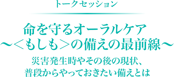 トークセッション　命を守るオーラルケア ～＜もしも＞の備えの最前線～ 災害発生時やその後の現状、普段からやっておきたい備えとは
