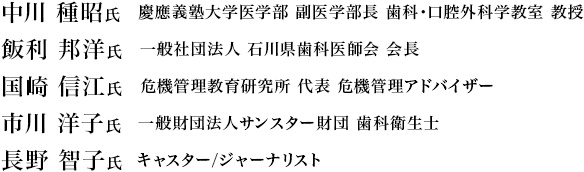 中川 種昭氏 慶應義塾大学医学部 副医学部長 歯科・口腔外科学教室 教授/飯利 邦洋氏 一般社団法人 石川県歯科医師会 会長/国崎 信江氏 危機管理教育研究所 代表 危機管理アドバイザー/市川 洋子氏 一般財団法人サンスター財団 歯科衛生士/長野 智子氏 キャスター/ジャーナリスト