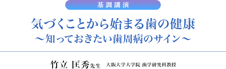 基調講演　気づくことから始まる歯の健康～知っておきたい歯周病のサイン～／竹立 匡秀先生　大阪大学大学院 歯学研究科教授