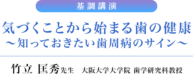 基調講演　気づくことから始まる歯の健康～知っておきたい歯周病のサイン～／竹立 匡秀先生　大阪大学大学院 歯学研究科教授