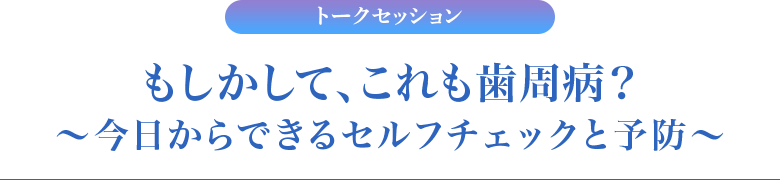 トークセッション　もしかして、これも歯周病？～今日からできるセルフチェックと予防～