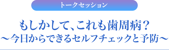 トークセッション　もしかして、これも歯周病？～今日からできるセルフチェックと予防～