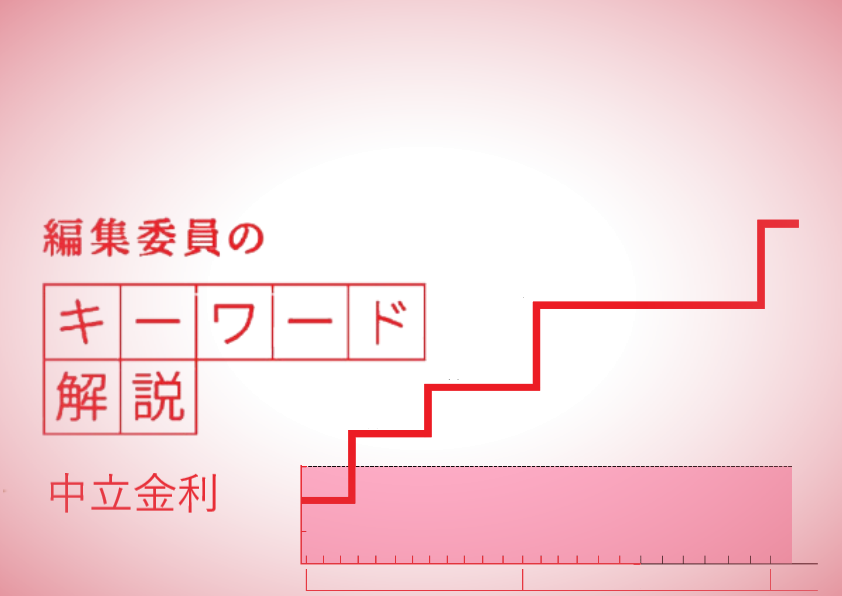 　景気を刺激もせず、冷やしもしない中立的な金利水準をいい、中央銀行が中央銀行が物価や景気の現状を見て上げ下げする政策金利を決める重要な判断材料のひとつとされています。予想される物価上昇率と、インフレの要素を含まない実質の金利である自然利子率を足しあわせて算出します。
　政策金利が中立金利を上回ると金融引き締め、下回ると金融緩和となります。中央銀行が政策金利を引き上げていく利上げ局面では、中立金利が高い場合は利上げの余地は大きく、中立金利が低ければ、利上げは限定的ということになります。
