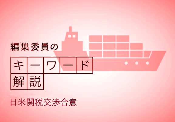 　日米両国政府が続けてきた関税交渉が電撃的に合意しました。一部の製品を除き、日本から米国に輸出するすべての製品にかかる「相互関税」は15％、すでに発動されていた自動車・同部品の「追加関税」は25％から半分の12.5％となり、もともとの税率と合わせた自動車・同部品の関税も15％となります。
　日本は相互関税と追加関税を引き下げてもらうため、米国への投資、米国の製品や農産品の輸入拡大を約束しました。関税交渉の合意事項には関税率以外の項目が含まれています。
