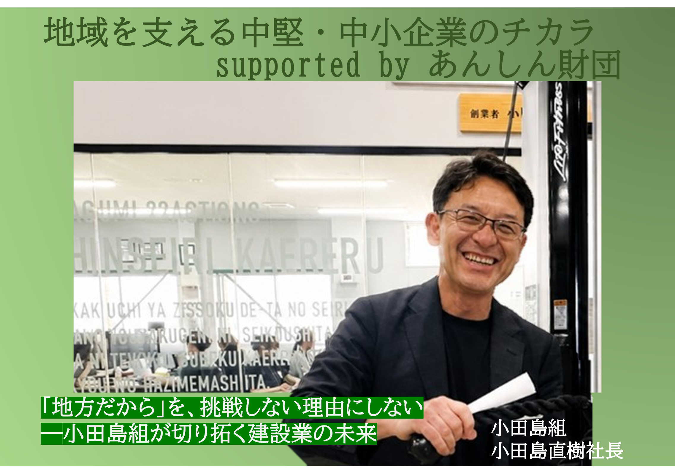 あんしん財団が送る「地域を支える中堅・中小企業のチカラ」シリーズ。
独自の技術やサービスで社会を支える中小企業を紹介します。経営者の思いや挑戦、地域への貢献を通じて、中小企業が持つ可能性を伝えます。
第2弾では生成AIを活用したDX化を推進する総合建設会社・小田島組の小田島社長にお話を聞きました。
