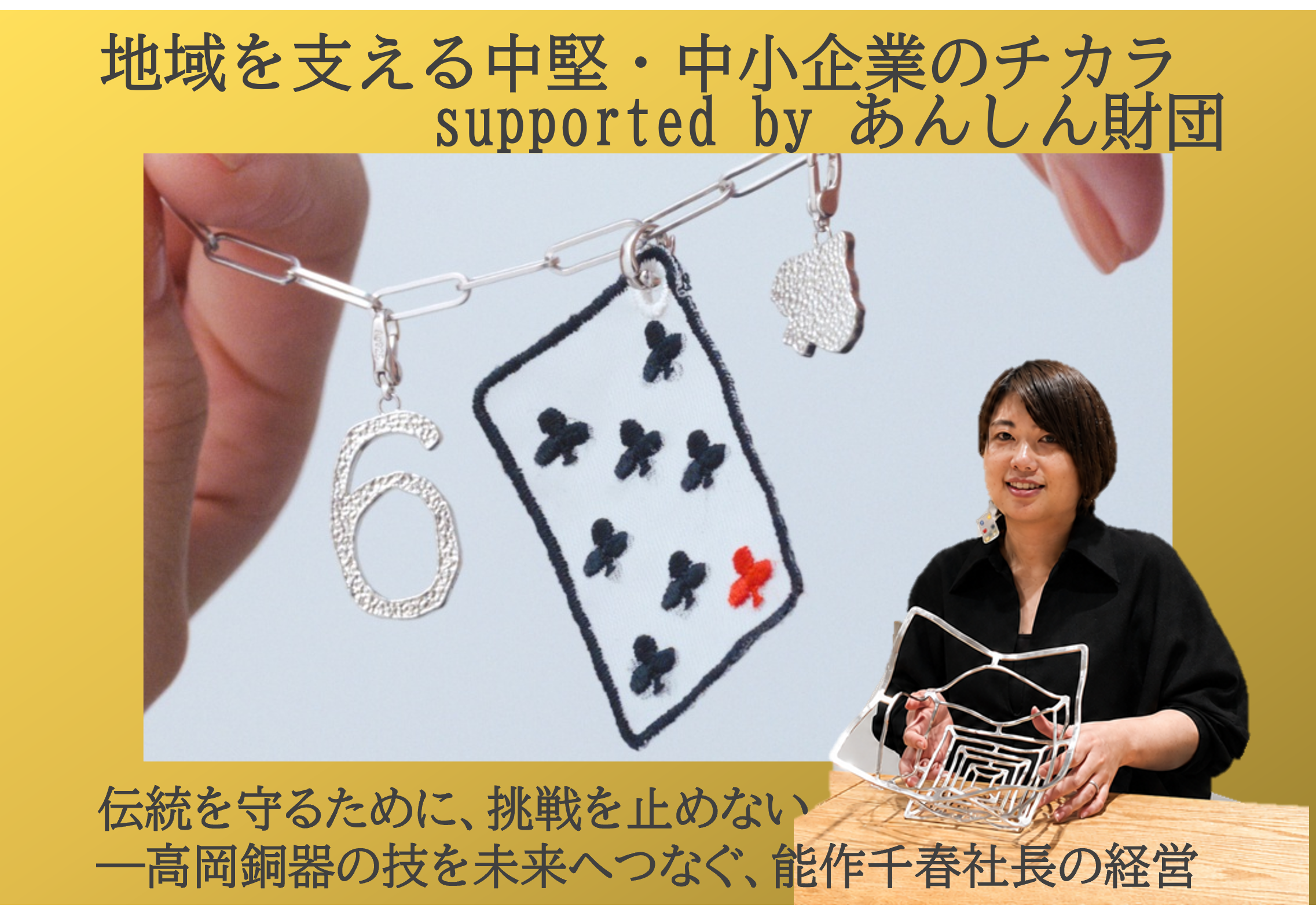 あんしん財団が送る「地域を支える中堅・中小企業のチカラ」シリーズ。
独自の技術やサービスで社会を支える中小企業を紹介します。経営者の思いや挑戦、地域への貢献を通じて、中小企業が持つ可能性を伝えます。
第3弾では1916年創業の鋳物メーカーで、伝統的な高岡銅器の技術を活かした錫製品を製造する能作の能作千春社長にお話を聞きました。