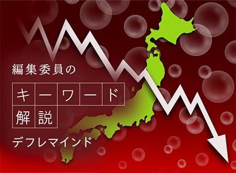 「物価はこの先も上昇しない、またはこの先は下がっていく」と考えることで、「デフレ心理」「デフレ期待」とも呼ばれます。デフレ（デフレーション）とは、モノやサービスの価値よりお金の価値の方が高くなる、つまり、モノやサービスの値段が下がる状態をいいます。