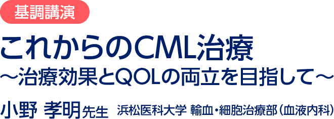 基調講演／これからのCML治療～治療効果とQOLの両立を目指して～／小野 孝明先生  浜松医科大学 輸血・細胞治療部（血液内科）