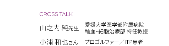 CROSS TALK　山之内 純先生（愛媛大学医学部附属病院 輸血・細胞治療部 特任教授）　小浦 和也さん（プロゴルファー／ITP患者）