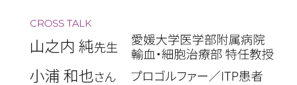CROSS TALK　山之内 純先生（愛媛大学医学部附属病院 輸血・細胞治療部 特任教授）　小浦 和也さん（プロゴルファー／ITP患者）