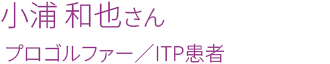 小浦 和也さん　プロゴルファー／ITP患者