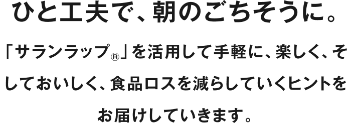 ひと工夫で、朝のごちそうに。「サランラップ®」を活用して手軽に、楽しく、そしておいしく、食品ロスを減らしていくヒントをお届けしていきます。