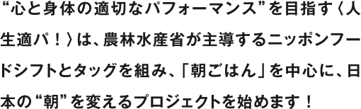 “心と身体の適切なパフォーマンス”を目指す〈人生適パ！〉は、農林水産省が主導するニッポンフードシフトとタッグを組み、「朝ごはん」を中心に、日本の“朝”を変えるプロジェクトを始めます！
